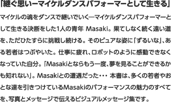 ｢継ぐ思いーマイケルダンスパフォーマーとして生きる｣マイケルの魂をダンスで継いでいく―マイケルダンスパフォーマーとして生きる決断をした1人の青年 Masaki。 果てしなく続く遠い道を、ただひたすらに挑戦し続ける。 そのピュアな姿に「ずるいな」、ある若者はつぶやいた。 仕事に疲れ、ロボットのように感動できなくなっていた自分。 「Masakiとならもう一度、夢を見ることができるかも知れない」。 Masakiとの遭遇だった・・・ 本書は、多くの若者やおとな達を引きつけているMasakiのパフォーマンスの魅力のすべてを、写真とメッセージで伝えるビジュアルメッセージ集です。