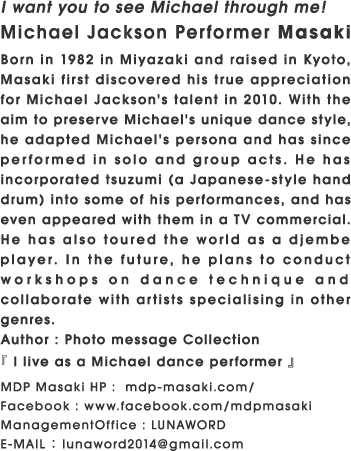 I want you to see Michael through me! Michael Jackson Performer Masaki Born in 1982 in Miyazaki and raised in Kyoto, Masaki first discovered his true appreciation for Michael Jackson's talent in 2010. With the aim to preserve Michael's unique dance style, he adapted Michael's persona and has since performed in solo and group acts. He has incorporated tsuzumi (a Japanese-style hand drum) into some of his performances, and has even appeared with them in a TV commercial. He has also toured the world as a djembe player. In the future, he plans to conduct workshops on dance technique and collaborate with artists specialising in other genres. Author : Photo message Collection『 I live as a Michael dance performer 』 MDP Masaki HP :  mdp-masaki.com/ Facebook : www.facebook.com/mdpmasaki ManagementOffice : LUNAWORD